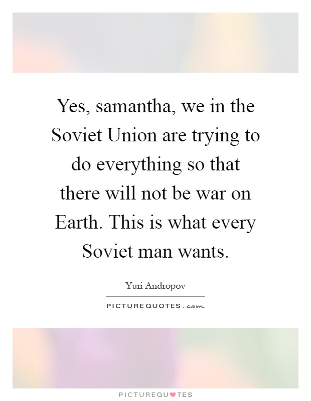 Yes, samantha, we in the Soviet Union are trying to do everything so that there will not be war on Earth. This is what every Soviet man wants Picture Quote #1