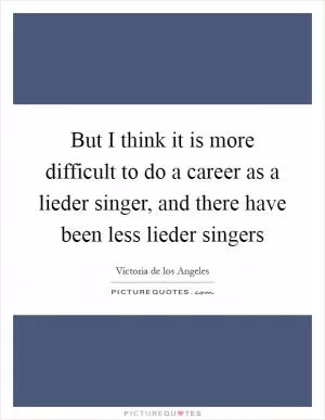 But I think it is more difficult to do a career as a lieder singer, and there have been less lieder singers Picture Quote #1