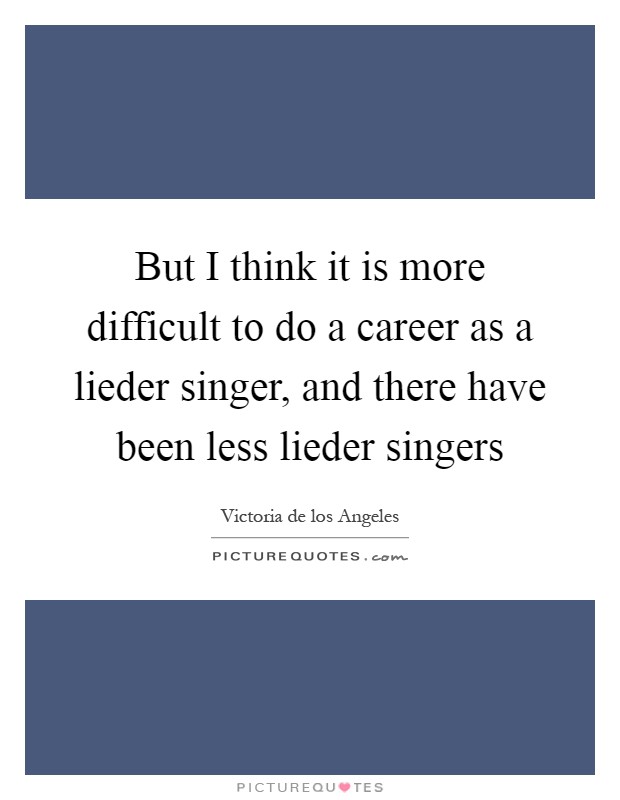 But I think it is more difficult to do a career as a lieder singer, and there have been less lieder singers Picture Quote #1