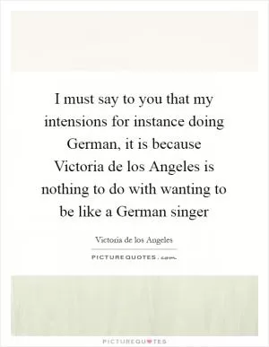 I must say to you that my intensions for instance doing German, it is because Victoria de los Angeles is nothing to do with wanting to be like a German singer Picture Quote #1