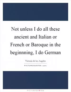 Not unless I do all these ancient and Italian or French or Baroque in the beginnning, I do German Picture Quote #1