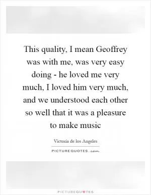 This quality, I mean Geoffrey was with me, was very easy doing - he loved me very much, I loved him very much, and we understood each other so well that it was a pleasure to make music Picture Quote #1