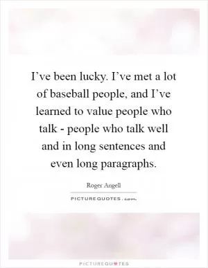 I’ve been lucky. I’ve met a lot of baseball people, and I’ve learned to value people who talk - people who talk well and in long sentences and even long paragraphs Picture Quote #1