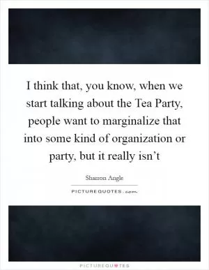 I think that, you know, when we start talking about the Tea Party, people want to marginalize that into some kind of organization or party, but it really isn’t Picture Quote #1