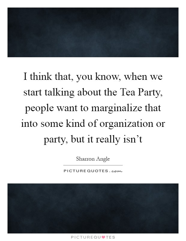 I think that, you know, when we start talking about the Tea Party, people want to marginalize that into some kind of organization or party, but it really isn't Picture Quote #1