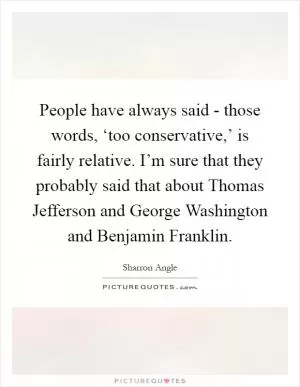 People have always said - those words, ‘too conservative,’ is fairly relative. I’m sure that they probably said that about Thomas Jefferson and George Washington and Benjamin Franklin Picture Quote #1