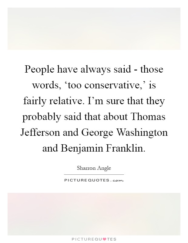 People have always said - those words, ‘too conservative,' is fairly relative. I'm sure that they probably said that about Thomas Jefferson and George Washington and Benjamin Franklin Picture Quote #1