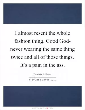 I almost resent the whole fashion thing. Good God- never wearing the same thing twice and all of those things. It’s a pain in the ass Picture Quote #1