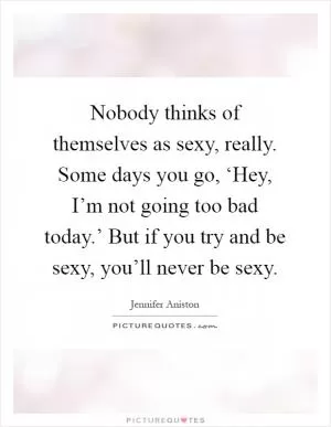 Nobody thinks of themselves as sexy, really. Some days you go, ‘Hey, I’m not going too bad today.’ But if you try and be sexy, you’ll never be sexy Picture Quote #1