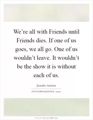 We’re all with Friends until Friends dies. If one of us goes, we all go. One of us wouldn’t leave. It wouldn’t be the show it is without each of us Picture Quote #1