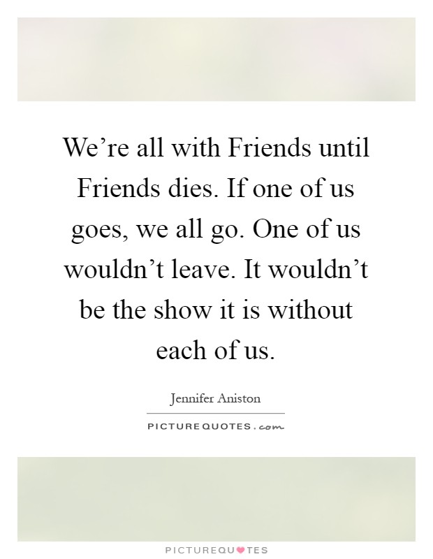 We're all with Friends until Friends dies. If one of us goes, we all go. One of us wouldn't leave. It wouldn't be the show it is without each of us Picture Quote #1