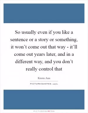 So usually even if you like a sentence or a story or something, it won’t come out that way - it’ll come out years later, and in a different way, and you don’t really control that Picture Quote #1