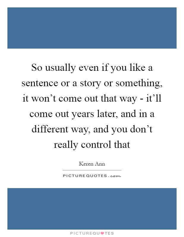 So usually even if you like a sentence or a story or something, it won't come out that way - it'll come out years later, and in a different way, and you don't really control that Picture Quote #1