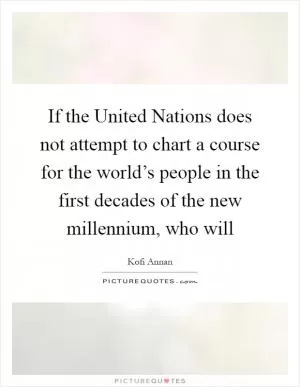 If the United Nations does not attempt to chart a course for the world’s people in the first decades of the new millennium, who will Picture Quote #1