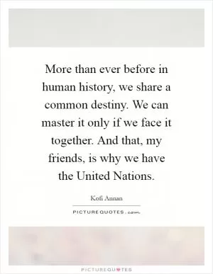 More than ever before in human history, we share a common destiny. We can master it only if we face it together. And that, my friends, is why we have the United Nations Picture Quote #1
