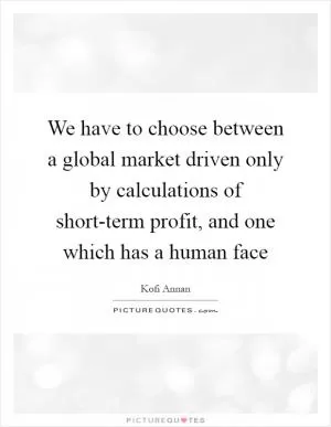 We have to choose between a global market driven only by calculations of short-term profit, and one which has a human face Picture Quote #1