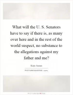 What will the U. S. Senators have to say if there is, as many over here and in the rest of the world suspect, no substance to the allegations against my father and me? Picture Quote #1