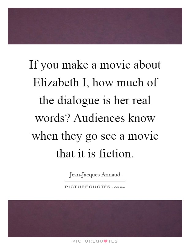 If you make a movie about Elizabeth I, how much of the dialogue is her real words? Audiences know when they go see a movie that it is fiction Picture Quote #1