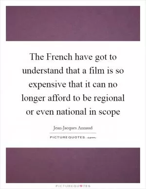 The French have got to understand that a film is so expensive that it can no longer afford to be regional or even national in scope Picture Quote #1