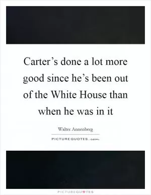 Carter’s done a lot more good since he’s been out of the White House than when he was in it Picture Quote #1
