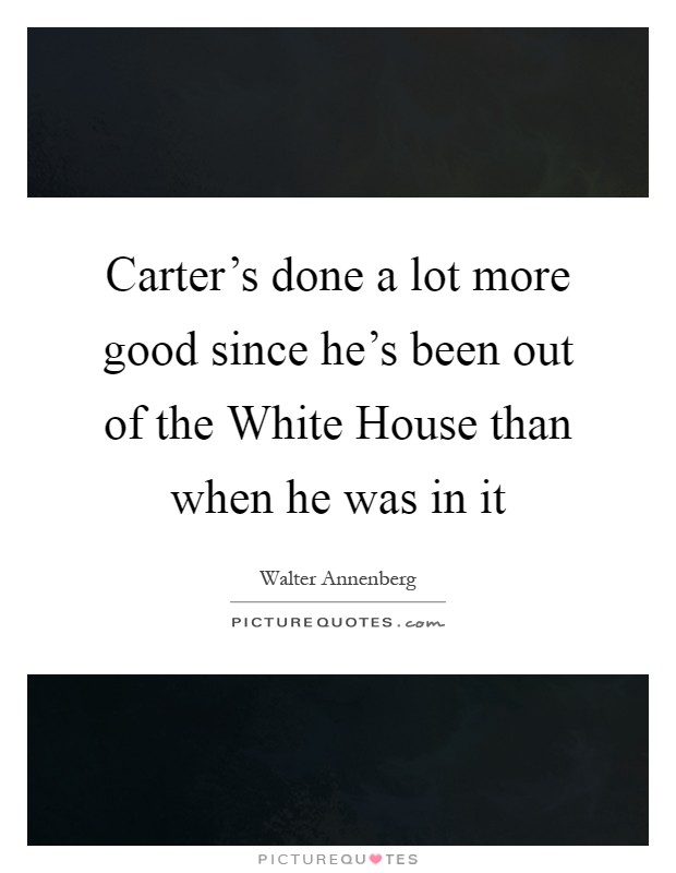 Carter's done a lot more good since he's been out of the White House than when he was in it Picture Quote #1