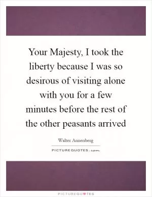 Your Majesty, I took the liberty because I was so desirous of visiting alone with you for a few minutes before the rest of the other peasants arrived Picture Quote #1