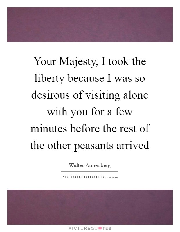 Your Majesty, I took the liberty because I was so desirous of visiting alone with you for a few minutes before the rest of the other peasants arrived Picture Quote #1