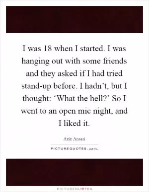I was 18 when I started. I was hanging out with some friends and they asked if I had tried stand-up before. I hadn’t, but I thought: ‘What the hell?’ So I went to an open mic night, and I liked it Picture Quote #1