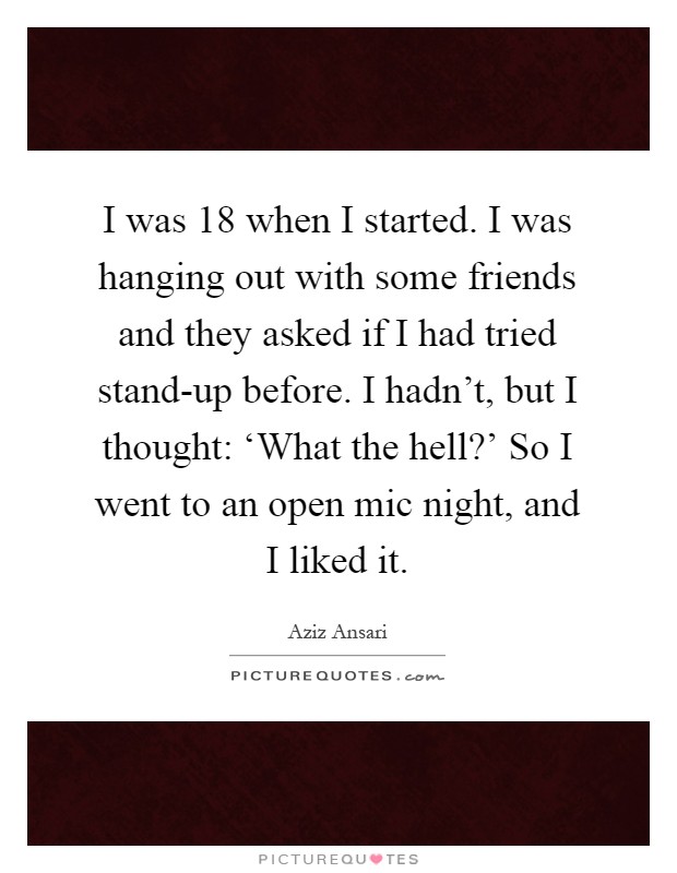 I was 18 when I started. I was hanging out with some friends and they asked if I had tried stand-up before. I hadn't, but I thought: ‘What the hell?' So I went to an open mic night, and I liked it Picture Quote #1