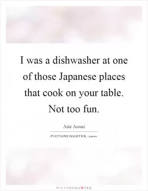 I was a dishwasher at one of those Japanese places that cook on your table. Not too fun Picture Quote #1