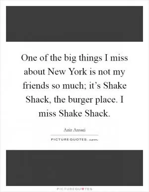 One of the big things I miss about New York is not my friends so much; it’s Shake Shack, the burger place. I miss Shake Shack Picture Quote #1