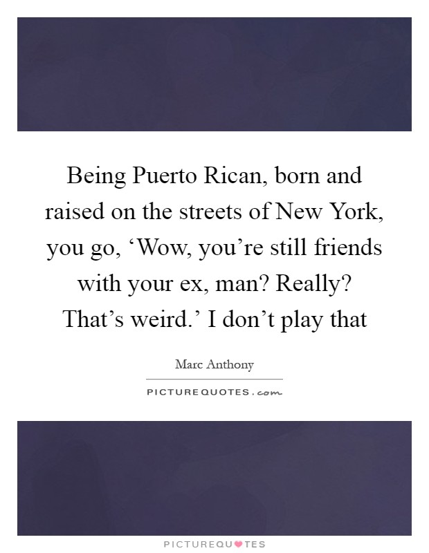 Being Puerto Rican, born and raised on the streets of New York, you go, ‘Wow, you're still friends with your ex, man? Really? That's weird.' I don't play that Picture Quote #1