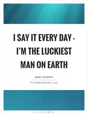 I say it every day - I’m the luckiest man on earth Picture Quote #1