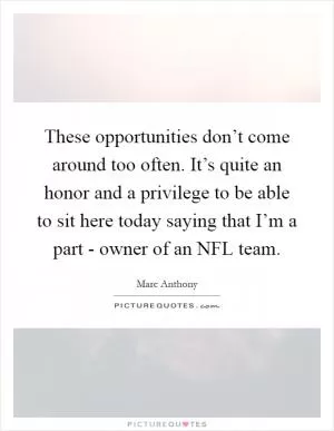 These opportunities don’t come around too often. It’s quite an honor and a privilege to be able to sit here today saying that I’m a part - owner of an NFL team Picture Quote #1