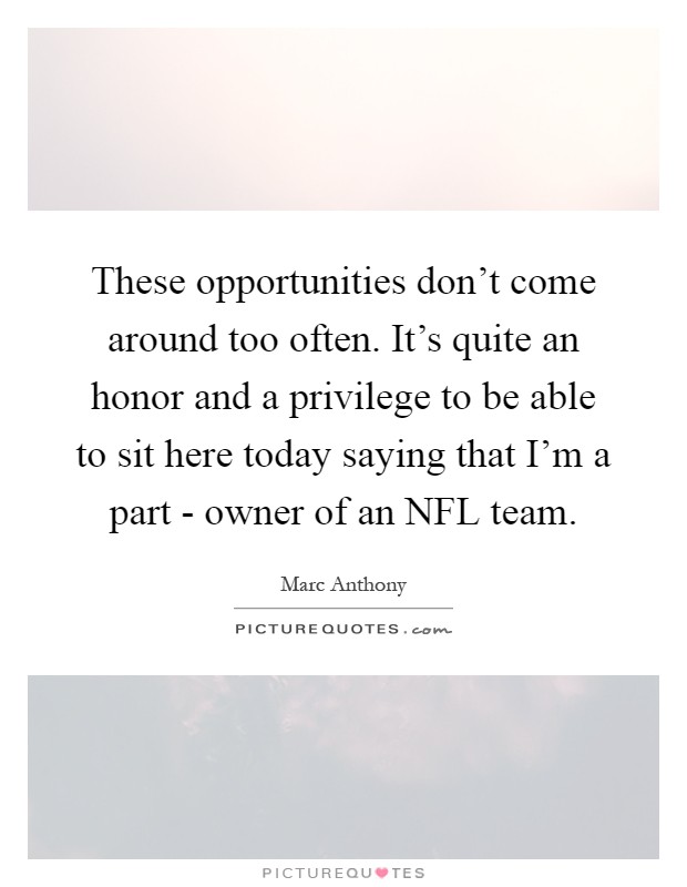 These opportunities don't come around too often. It's quite an honor and a privilege to be able to sit here today saying that I'm a part - owner of an NFL team Picture Quote #1