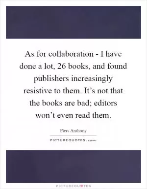 As for collaboration - I have done a lot, 26 books, and found publishers increasingly resistive to them. It’s not that the books are bad; editors won’t even read them Picture Quote #1