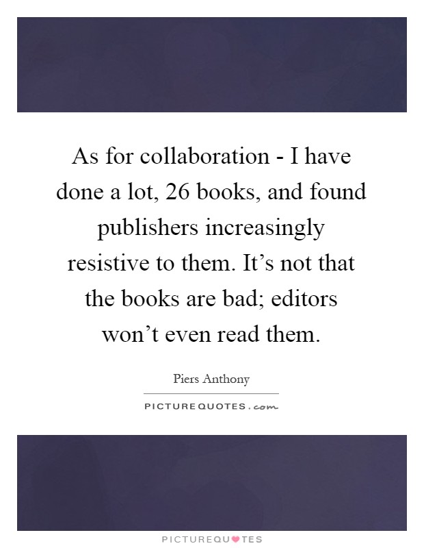 As for collaboration - I have done a lot, 26 books, and found publishers increasingly resistive to them. It's not that the books are bad; editors won't even read them Picture Quote #1