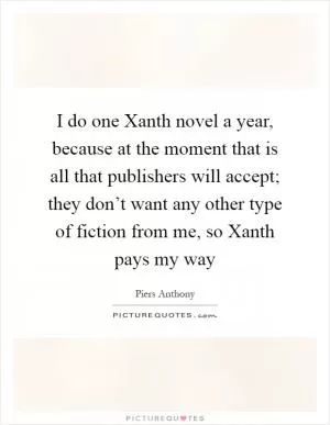 I do one Xanth novel a year, because at the moment that is all that publishers will accept; they don’t want any other type of fiction from me, so Xanth pays my way Picture Quote #1