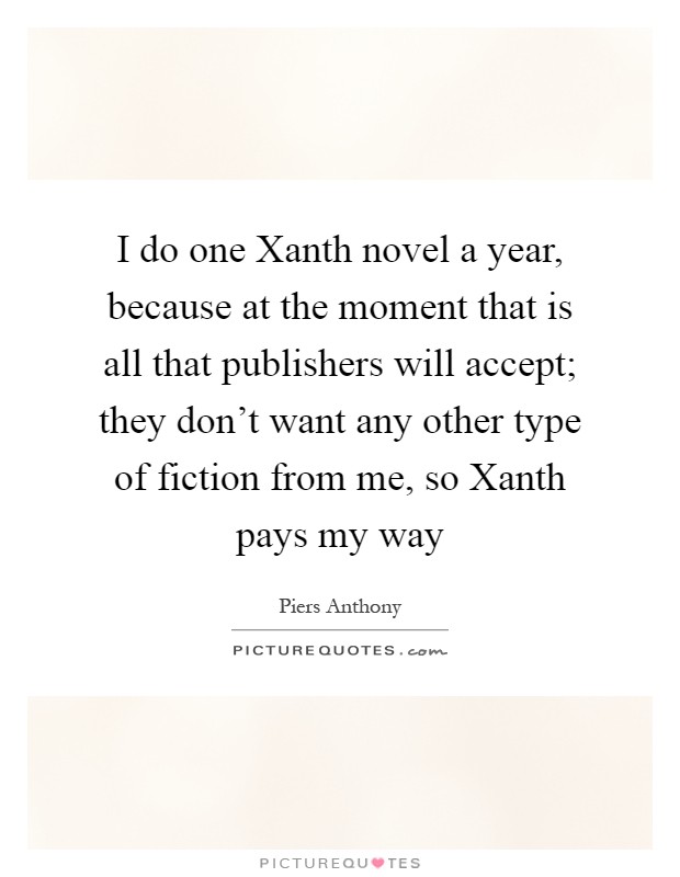 I do one Xanth novel a year, because at the moment that is all that publishers will accept; they don't want any other type of fiction from me, so Xanth pays my way Picture Quote #1