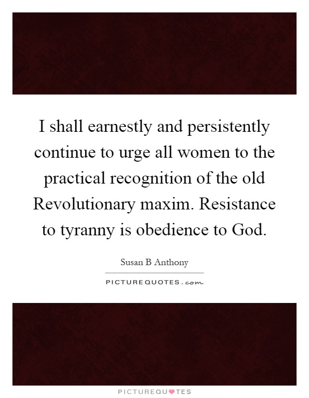 I shall earnestly and persistently continue to urge all women to the practical recognition of the old Revolutionary maxim. Resistance to tyranny is obedience to God Picture Quote #1