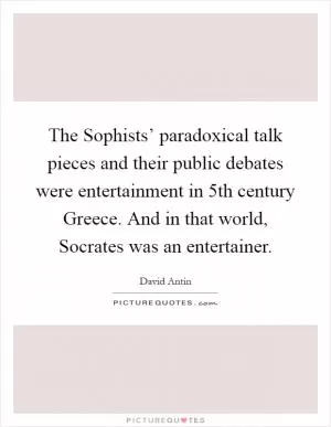 The Sophists’ paradoxical talk pieces and their public debates were entertainment in 5th century Greece. And in that world, Socrates was an entertainer Picture Quote #1