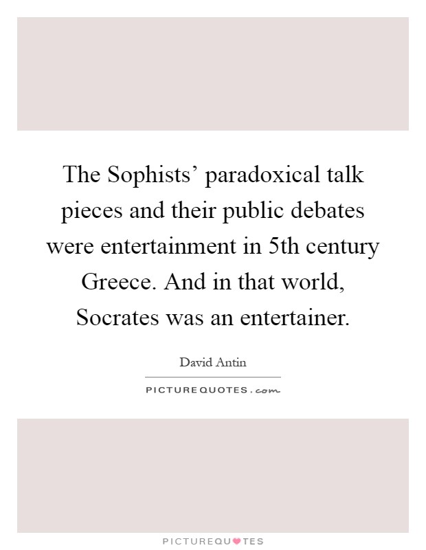 The Sophists' paradoxical talk pieces and their public debates were entertainment in 5th century Greece. And in that world, Socrates was an entertainer Picture Quote #1