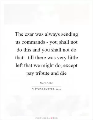 The czar was always sending us commands - you shall not do this and you shall not do that - till there was very little left that we might do, except pay tribute and die Picture Quote #1