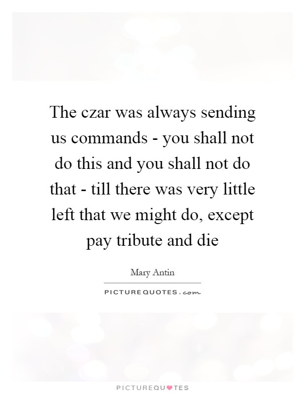 The czar was always sending us commands - you shall not do this and you shall not do that - till there was very little left that we might do, except pay tribute and die Picture Quote #1