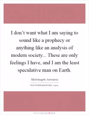 I don’t want what I am saying to sound like a prophecy or anything like an analysis of modern society... These are only feelings I have, and I am the least speculative man on Earth Picture Quote #1
