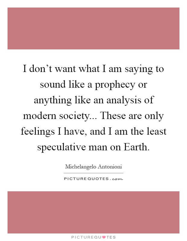 I don't want what I am saying to sound like a prophecy or anything like an analysis of modern society... These are only feelings I have, and I am the least speculative man on Earth Picture Quote #1