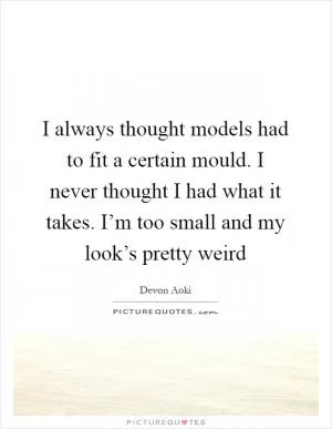 I always thought models had to fit a certain mould. I never thought I had what it takes. I’m too small and my look’s pretty weird Picture Quote #1