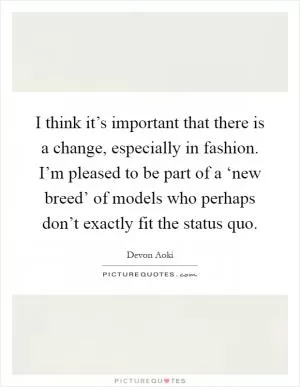 I think it’s important that there is a change, especially in fashion. I’m pleased to be part of a ‘new breed’ of models who perhaps don’t exactly fit the status quo Picture Quote #1