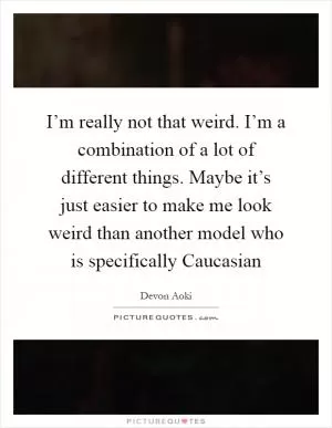 I’m really not that weird. I’m a combination of a lot of different things. Maybe it’s just easier to make me look weird than another model who is specifically Caucasian Picture Quote #1
