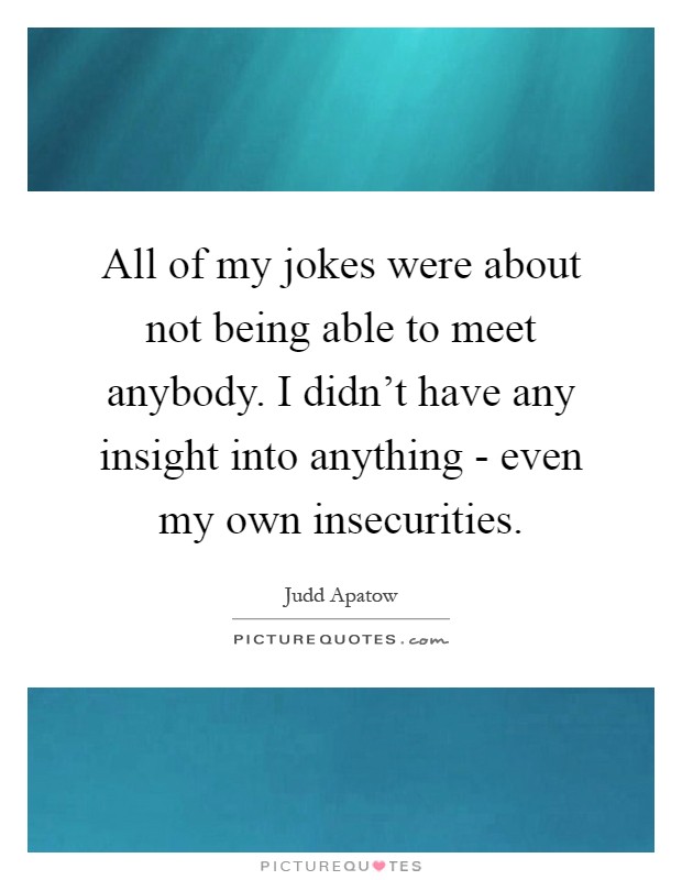 All of my jokes were about not being able to meet anybody. I didn't have any insight into anything - even my own insecurities Picture Quote #1